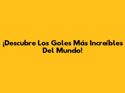 ¡Descubre Los Goles Más Increíbles Del Mundo!