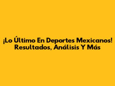 ¡Lo Último En Deportes Mexicanos! Resultados, Análisis Y Más