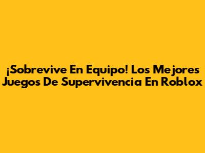 ¡Sobrevive En Equipo! Los Mejores Juegos De Supervivencia En Roblox