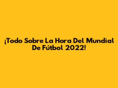 ¡Todo Sobre La Hora Del Mundial De Fútbol 2022!