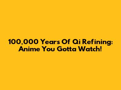 100,000 Years Of Qi Refining: Anime You Gotta Watch!
