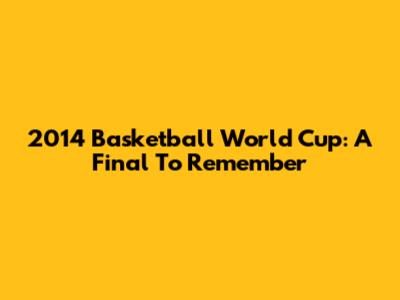 2014 Basketball World Cup: A Final To Remember