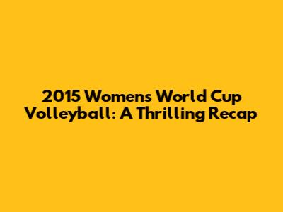 2015 Women's World Cup Volleyball: A Thrilling Recap