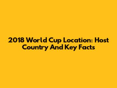 2018 World Cup Location: Host Country And Key Facts