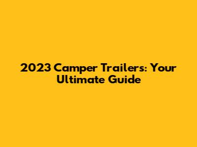 2023 Camper Trailers: Your Ultimate Guide