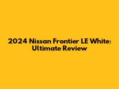 2024 Nissan Frontier LE White: Ultimate Review