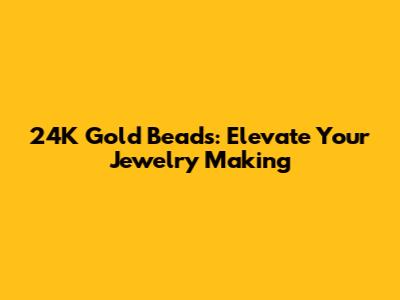 24K Gold Beads: Elevate Your Jewelry Making