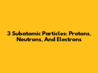 3 Subatomic Particles: Protons, Neutrons, And Electrons