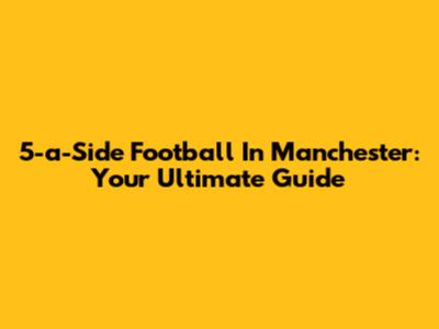 5-a-Side Football In Manchester: Your Ultimate Guide