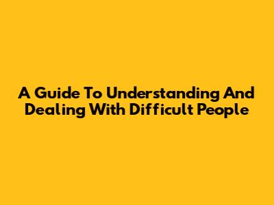 A Guide To Understanding And Dealing With Difficult People