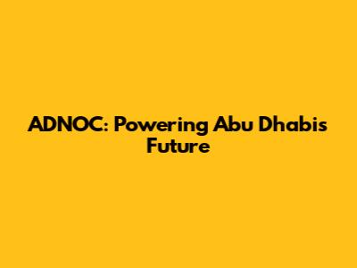 ADNOC: Powering Abu Dhabi's Future
