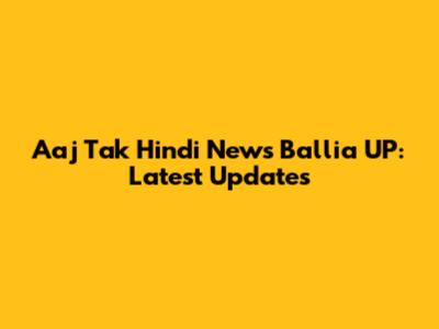 Aaj Tak Hindi News Ballia UP: Latest Updates