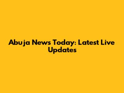 Abuja News Today: Latest Live Updates
