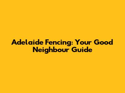 Adelaide Fencing: Your Good Neighbour Guide