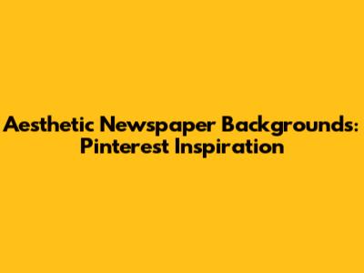 Aesthetic Newspaper Backgrounds: Pinterest Inspiration