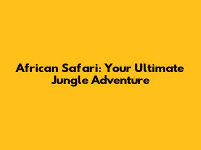 African Safari: Your Ultimate Jungle Adventure