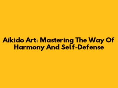 Aikido Art: Mastering The Way Of Harmony And Self-Defense
