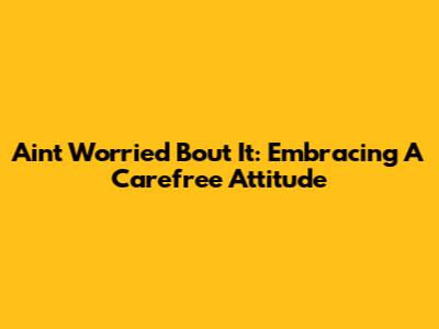 Ain't Worried 'Bout It: Embracing A Carefree Attitude