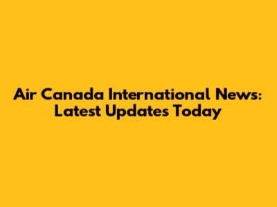 Air Canada International News: Latest Updates Today