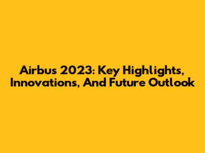 Airbus 2023: Key Highlights, Innovations, And Future Outlook