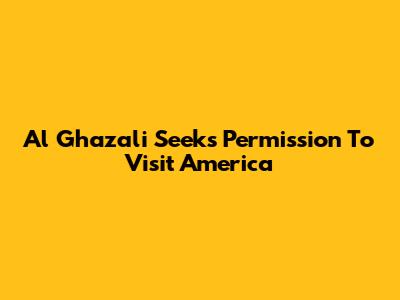 Al Ghazali Seeks Permission To Visit America