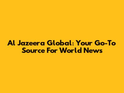 Al Jazeera Global: Your Go-To Source For World News