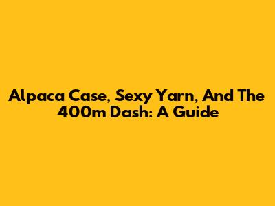 Alpaca Case, Sexy Yarn, And The 400m Dash: A Guide