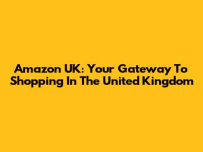 Amazon UK: Your Gateway To Shopping In The United Kingdom
