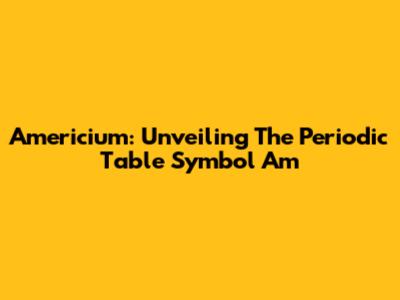 Americium: Unveiling The Periodic Table Symbol Am