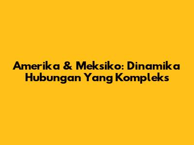 Amerika & Meksiko: Dinamika Hubungan Yang Kompleks