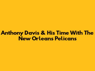 Anthony Davis & His Time With The New Orleans Pelicans