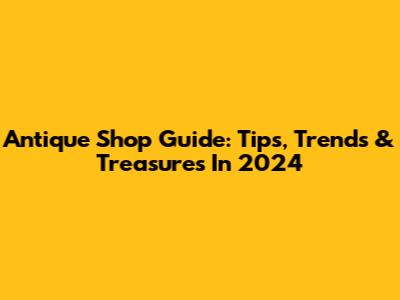 Antique Shop Guide: Tips, Trends & Treasures In 2024