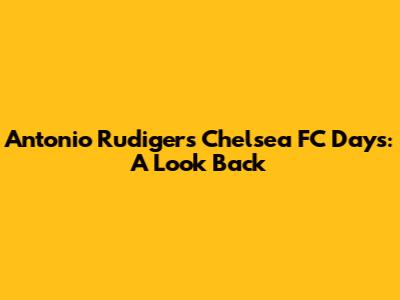 Antonio Rudiger's Chelsea FC Days: A Look Back