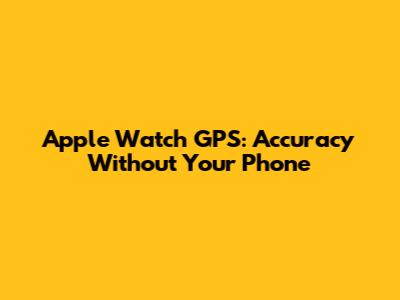 Apple Watch GPS: Accuracy Without Your Phone