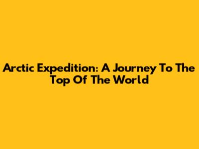 Arctic Expedition: A Journey To The Top Of The World