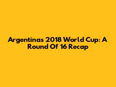 Argentina's 2018 World Cup: A Round Of 16 Recap