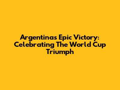 Argentina's Epic Victory: Celebrating The World Cup Triumph