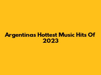 Argentina's Hottest Music Hits Of 2023
