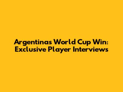 Argentina's World Cup Win: Exclusive Player Interviews