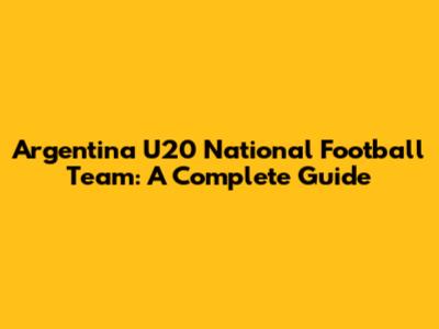 Argentina U20 National Football Team: A Complete Guide