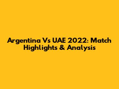 Argentina Vs UAE 2022: Match Highlights & Analysis