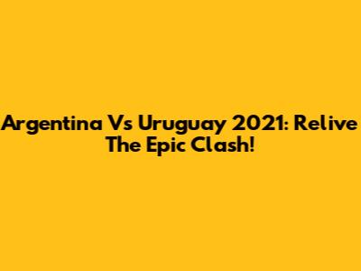 Argentina Vs Uruguay 2021: Relive The Epic Clash!
