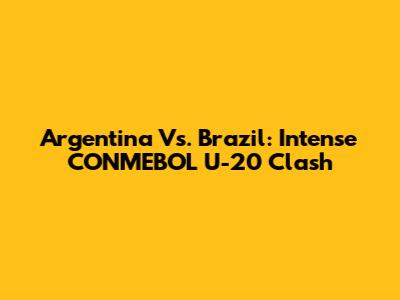 Argentina Vs. Brazil: Intense CONMEBOL U-20 Clash