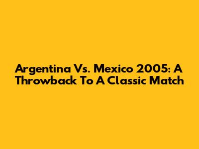 Argentina Vs. Mexico 2005: A Throwback To A Classic Match
