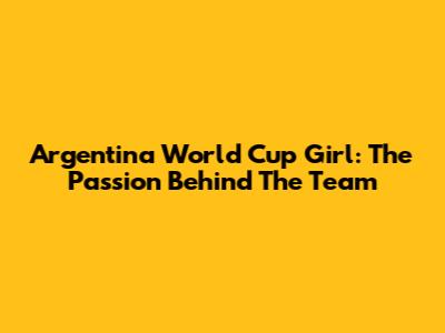 Argentina World Cup Girl: The Passion Behind The Team