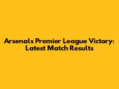 Arsenal's Premier League Victory: Latest Match Results