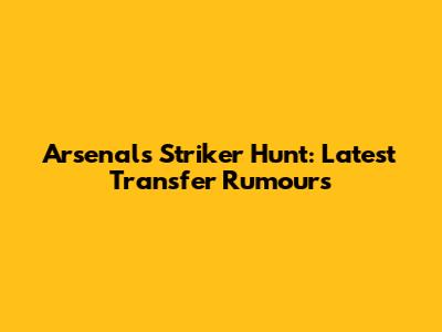Arsenal's Striker Hunt: Latest Transfer Rumours