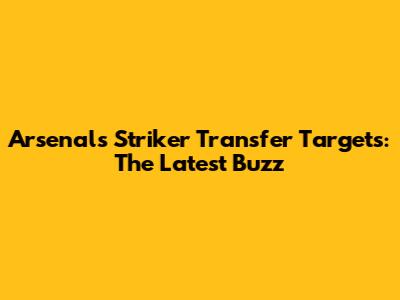 Arsenal's Striker Transfer Targets: The Latest Buzz
