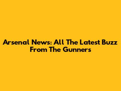 Arsenal News: All The Latest Buzz From The Gunners