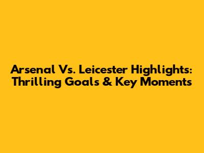 Arsenal Vs. Leicester Highlights: Thrilling Goals & Key Moments